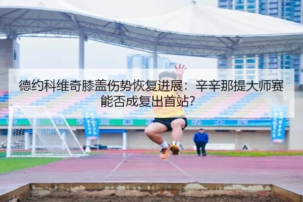 德约科维奇膝盖伤势恢复进展：辛辛那提大师赛能否成复出首站？