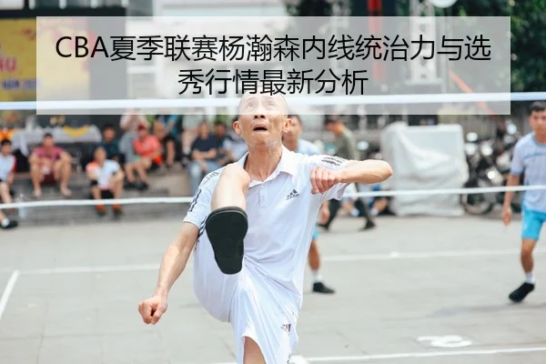 CBA夏季联赛杨瀚森内线统治力与选秀行情最新分析