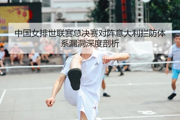 中国女排世联赛总决赛对阵意大利拦防体系漏洞深度剖析
