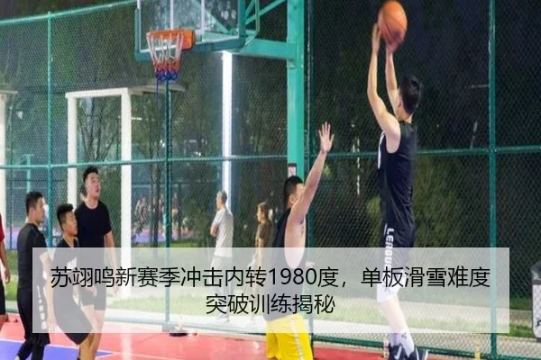 苏翊鸣新赛季冲击内转1980度，单板滑雪难度突破训练揭秘