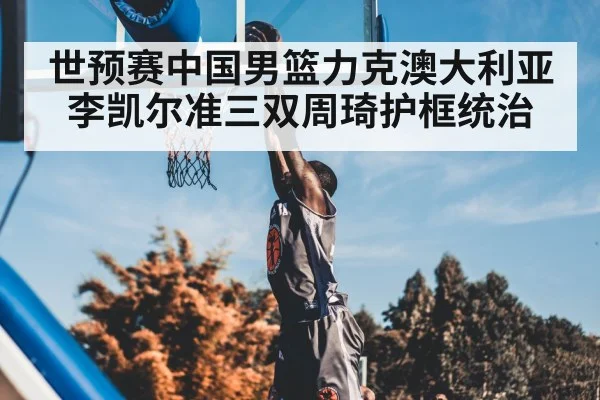 世预赛中国男篮力克澳大利亚 李凯尔准三双周琦护框统治